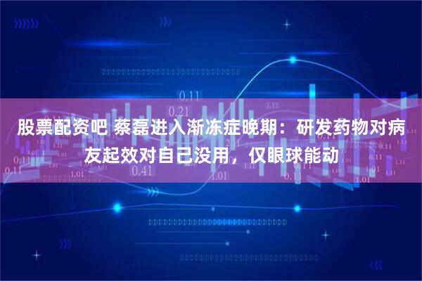 股票配资吧 蔡磊进入渐冻症晚期：研发药物对病友起效对自己没用，仅眼球能动