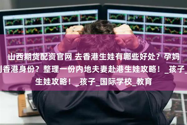 山西期货配资官网 去香港生娃有哪些好处？孕妈要提前多久拿到香港身份？整理一份内地夫妻赴港生娃攻略！_孩子_国际学校_教育