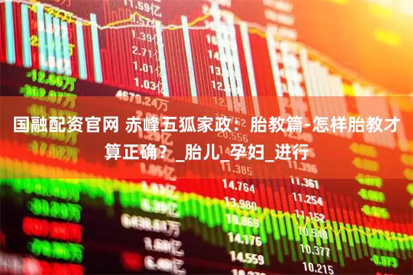 国融配资官网 赤峰五狐家政：胎教篇-怎样胎教才算正确？_胎儿_孕妇_进行