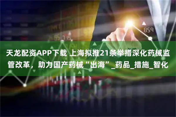 天龙配资APP下载 上海拟推21条举措深化药械监管改革，助力国产药械“出海”_药品_措施_智化