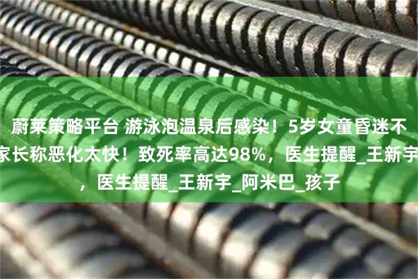 蔚莱策略平台 游泳泡温泉后感染！5岁女童昏迷不醒转入ICU，家长称恶化太快！致死率高达98%，医生提醒_王新宇_阿米巴_孩子