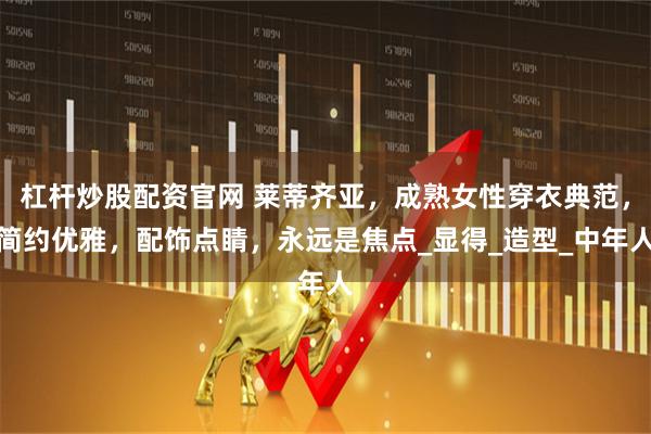 杠杆炒股配资官网 莱蒂齐亚，成熟女性穿衣典范，简约优雅，配饰点睛，永远是焦点_显得_造型_中年人