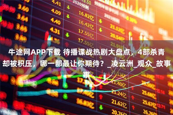 牛途网APP下载 待播谍战热剧大盘点，4部杀青却被积压，哪一部最让你期待？_凌云洲_观众_故事