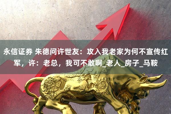 永信证券 朱德问许世友：攻入我老家为何不宣传红军，许：老总，我可不敢啊_老人_房子_马鞍