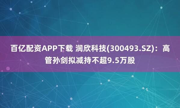 百亿配资APP下载 润欣科技(300493.SZ)：高管孙剑拟减持不超9.5万股