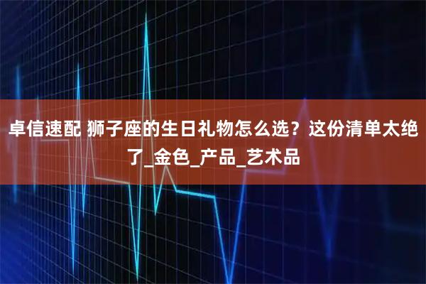 卓信速配 狮子座的生日礼物怎么选？这份清单太绝了_金色_产品_艺术品