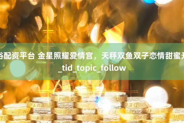 驷裕配资平台 金星照耀爱情宫，天秤双鱼双子恋情甜蜜升级_tid_topic_follow