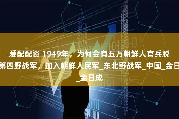 爱配配资 1949年，为何会有五万朝鲜人官兵脱离第四野战军，加入朝鲜人民军_东北野战军_中国_金日成