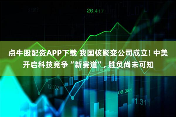 点牛股配资APP下载 我国核聚变公司成立! 中美开启科技竞争“新赛道”, 胜负尚未可知