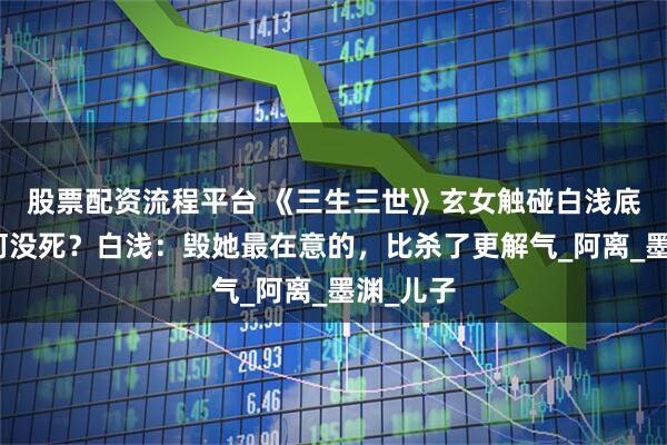 股票配资流程平台 《三生三世》玄女触碰白浅底线，为何没死？白浅：毁她最在意的，比杀了更解气_阿离_墨渊_儿子