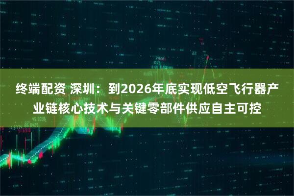 终端配资 深圳：到2026年底实现低空飞行器产业链核心技术与关键零部件供应自主可控