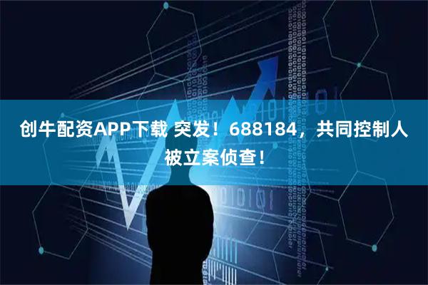 创牛配资APP下载 突发！688184，共同控制人被立案侦查！