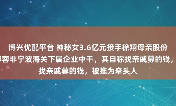 博兴优配平台 神秘女3.6亿元接手徐翔母亲股份！知情人:李蓉蓉非宁波海关下属企业中干，其自称找亲戚募的钱，被推为牵头人