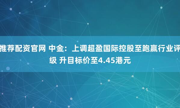 推荐配资官网 中金：上调超盈国际控股至跑赢行业评级 升目标价至4.45港元