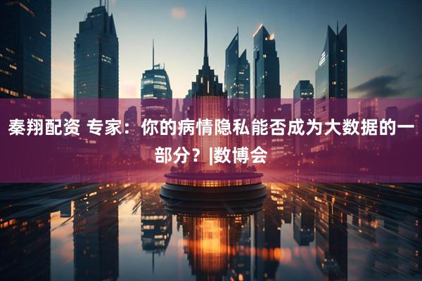 秦翔配资 专家：你的病情隐私能否成为大数据的一部分？|数博会