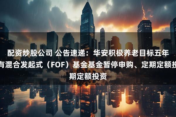配资炒股公司 公告速递：华安积极养老目标五年持有混合发起式（FOF）基金基金暂停申购、定期定额投资
