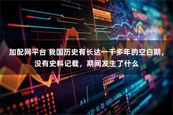 加配网平台 我国历史有长达一千多年的空白期，没有史料记载，期间发生了什么