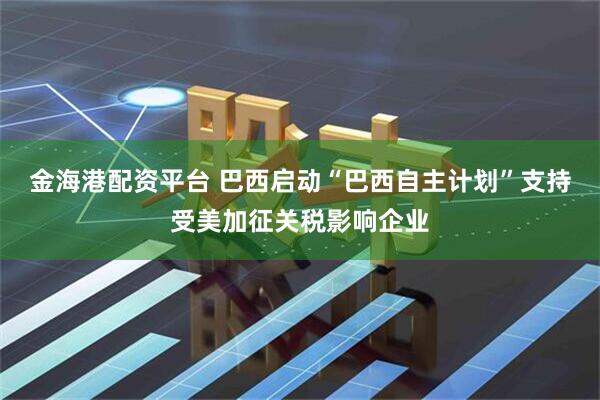 金海港配资平台 巴西启动“巴西自主计划”支持受美加征关税影响企业