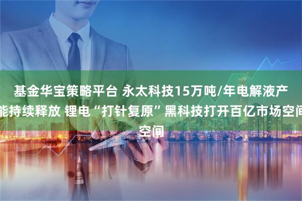 基金华宝策略平台 永太科技15万吨/年电解液产能持续释放 锂电“打针复原”黑科技打开百亿市场空间