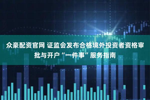 众豪配资官网 证监会发布合格境外投资者资格审批与开户“一件事”服务指南