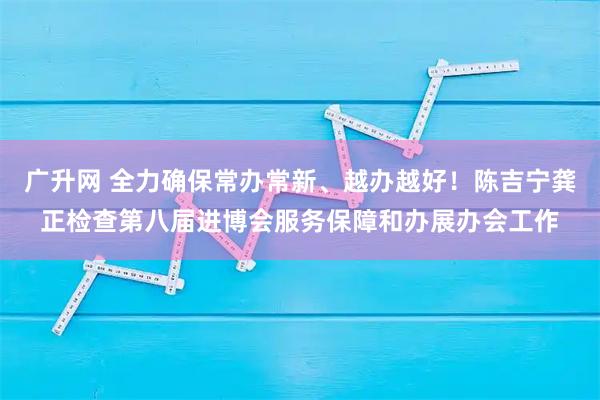 广升网 全力确保常办常新、越办越好！陈吉宁龚正检查第八届进博会服务保障和办展办会工作