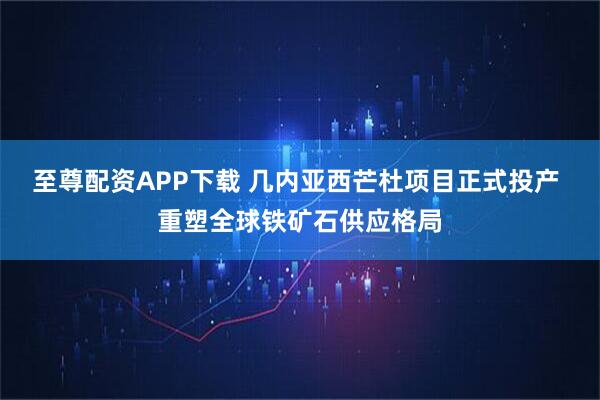 至尊配资APP下载 几内亚西芒杜项目正式投产 重塑全球铁矿石供应格局