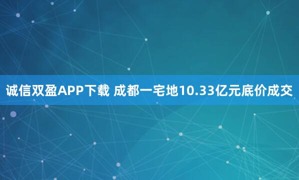 诚信双盈APP下载 成都一宅地10.33亿元底价成交