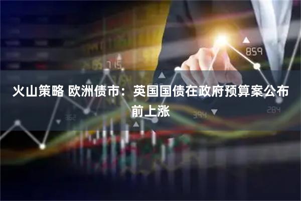 火山策略 欧洲债市：英国国债在政府预算案公布前上涨