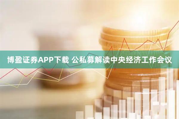 博盈证券APP下载 公私募解读中央经济工作会议