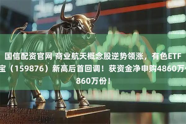 国信配资官网 商业航天概念股逆势领涨，有色ETF华宝（159876）新高后首回调！获资金净申购4860万份！