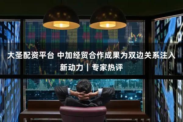 大圣配资平台 中加经贸合作成果为双边关系注入新动力｜专家热评