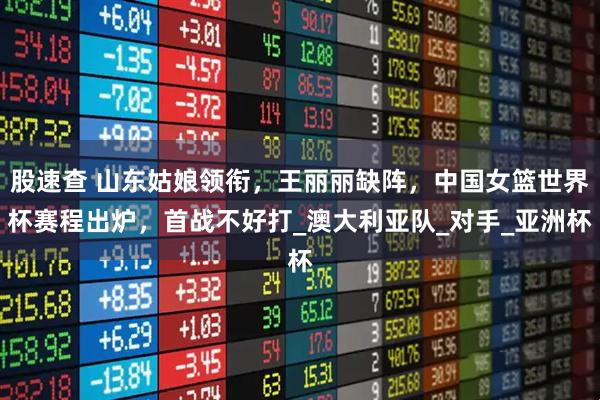 股速查 山东姑娘领衔，王丽丽缺阵，中国女篮世界杯赛程出炉，首战不好打_澳大利亚队_对手_亚洲杯