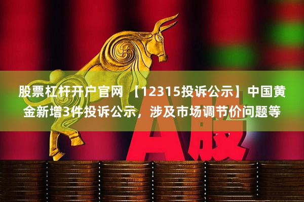 股票杠杆开户官网 【12315投诉公示】中国黄金新增3件投诉公示，涉及市场调节价问题等