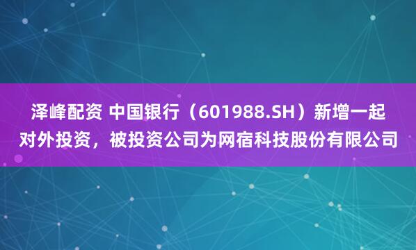 泽峰配资 中国银行（601988.SH）新增一起对外投资，被投资公司为网宿科技股份有限公司