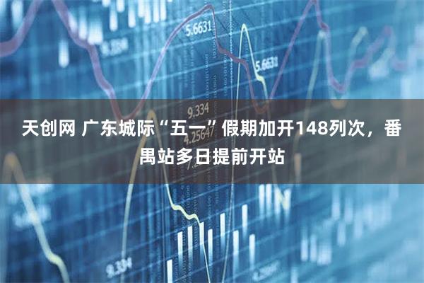 天创网 广东城际“五一”假期加开148列次，番禺站多日提前开站
