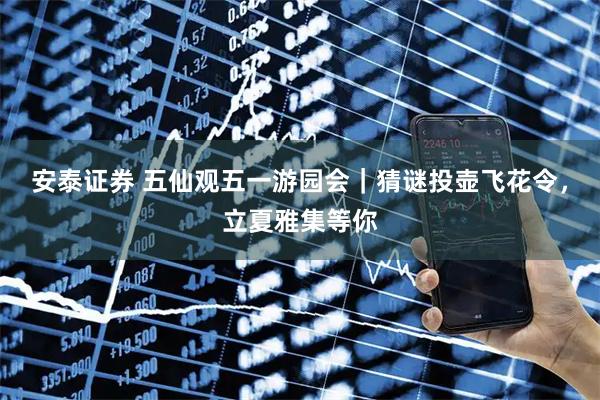 安泰证券 五仙观五一游园会｜猜谜投壶飞花令，立夏雅集等你