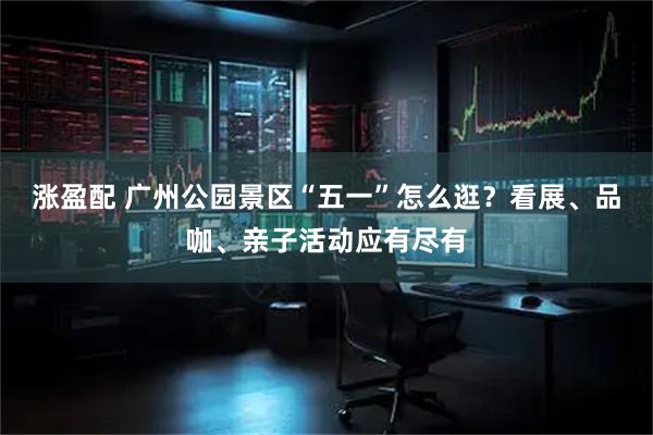 涨盈配 广州公园景区“五一”怎么逛？看展、品咖、亲子活动应有尽有