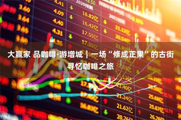 大赢家 品咖啡·游增城｜一场“修成正果”的古街寻忆咖啡之旅